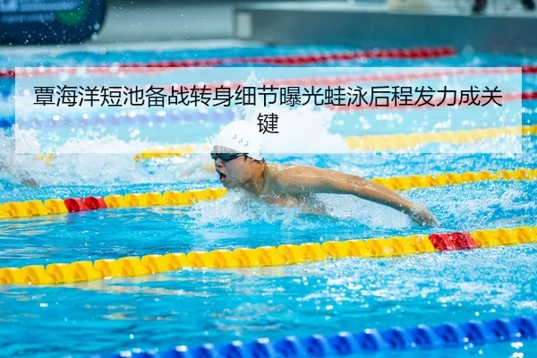 覃海洋短池备战转身细节曝光蛙泳后程发力成关键