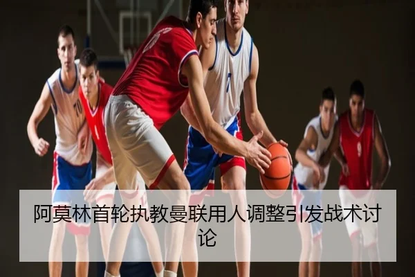 阿莫林首轮执教曼联用人调整引发战术讨论